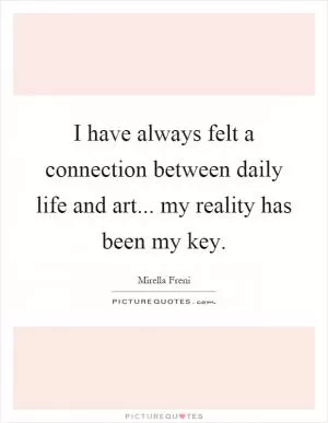 I have always felt a connection between daily life and art... my reality has been my key Picture Quote #1