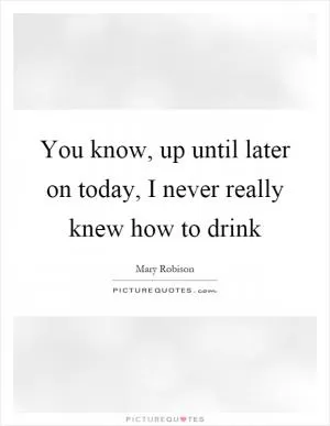 You know, up until later on today, I never really knew how to drink Picture Quote #1