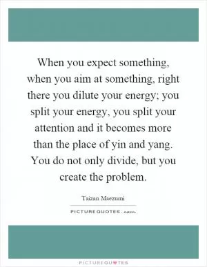 When you expect something, when you aim at something, right there you dilute your energy; you split your energy, you split your attention and it becomes more than the place of yin and yang. You do not only divide, but you create the problem Picture Quote #1
