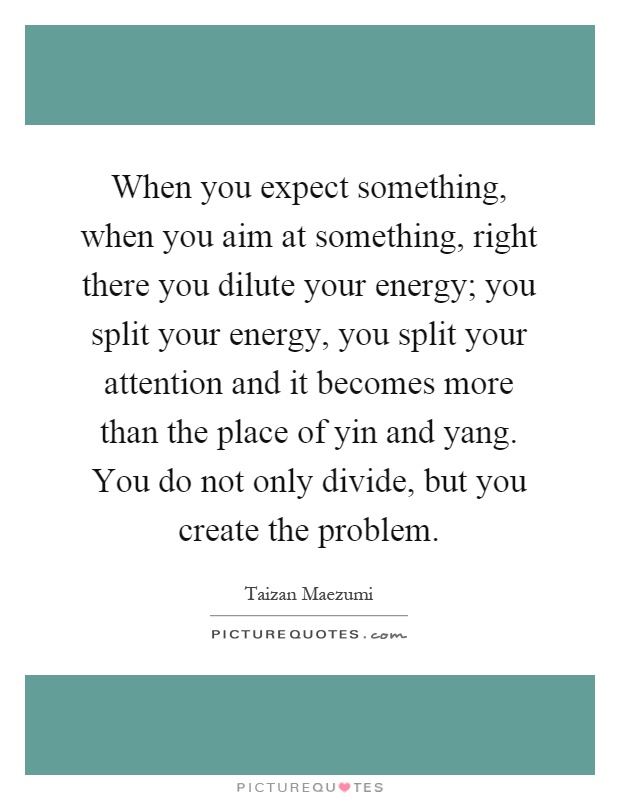 When you expect something, when you aim at something, right there you dilute your energy; you split your energy, you split your attention and it becomes more than the place of yin and yang. You do not only divide, but you create the problem Picture Quote #1