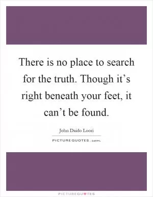 There is no place to search for the truth. Though it’s right beneath your feet, it can’t be found Picture Quote #1