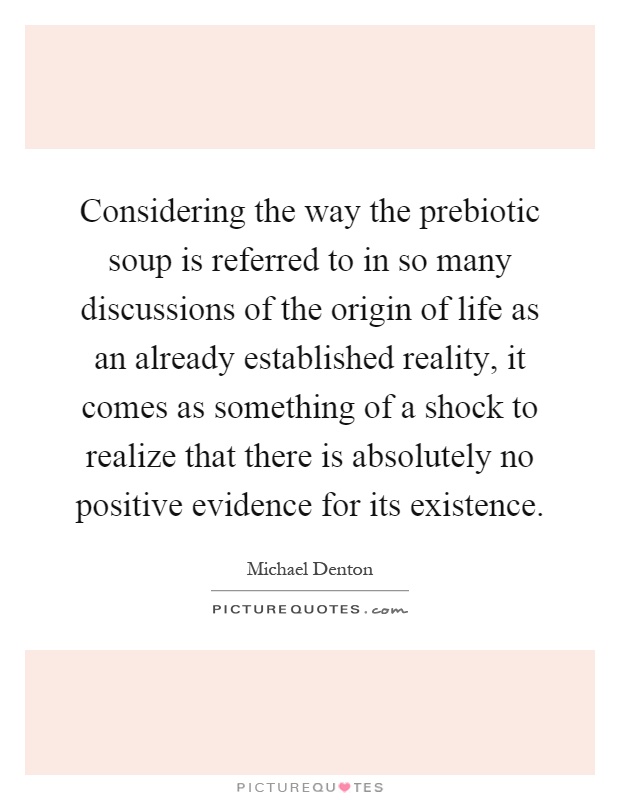Considering the way the prebiotic soup is referred to in so many discussions of the origin of life as an already established reality, it comes as something of a shock to realize that there is absolutely no positive evidence for its existence Picture Quote #1