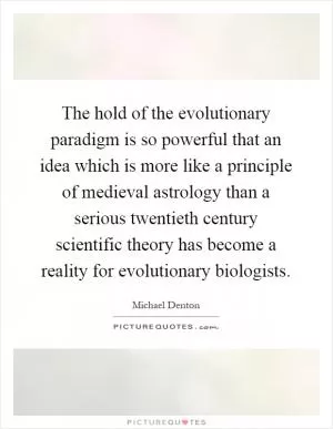 The hold of the evolutionary paradigm is so powerful that an idea which is more like a principle of medieval astrology than a serious twentieth century scientific theory has become a reality for evolutionary biologists Picture Quote #1