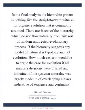 In the final analysis the hierarchic pattern is nothing like the straightforward witness for organic evolution that is commonly assumed. There are facets of the hierarchy which do not flow naturally from any sort of random undirected evolutionary process. If the hierarchy suggests any model of nature it is typology and not evolution. How much easier it would be to argue the case for evolution if all nature’s divisions were blurred and indistinct, if the systema naturalae was largely made up of overlapping classes indicative of sequence and continuity Picture Quote #1