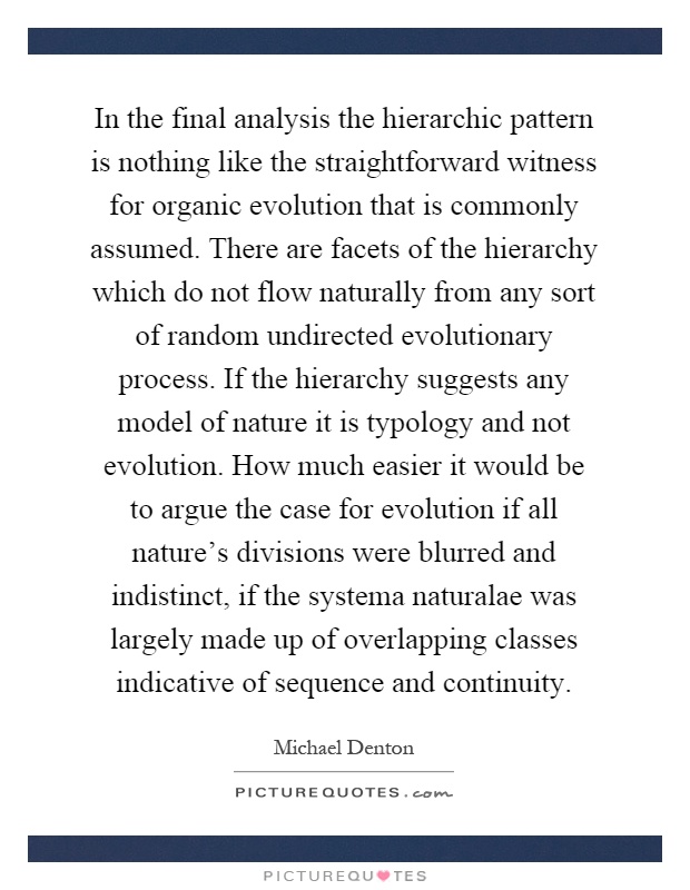 In the final analysis the hierarchic pattern is nothing like the straightforward witness for organic evolution that is commonly assumed. There are facets of the hierarchy which do not flow naturally from any sort of random undirected evolutionary process. If the hierarchy suggests any model of nature it is typology and not evolution. How much easier it would be to argue the case for evolution if all nature's divisions were blurred and indistinct, if the systema naturalae was largely made up of overlapping classes indicative of sequence and continuity Picture Quote #1