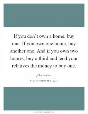 If you don’t own a home, buy one. If you own one home, buy another one. And if you own two homes, buy a third and lend your relatives the money to buy one Picture Quote #1