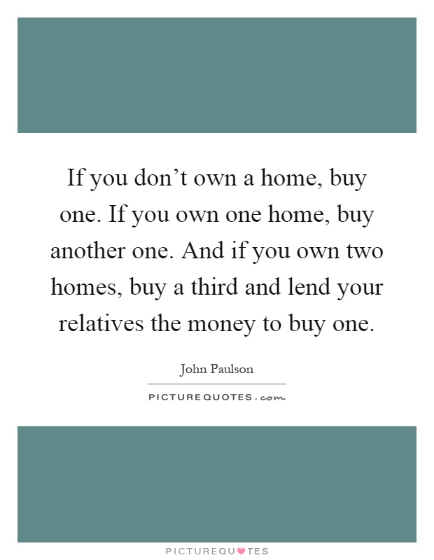 If you don't own a home, buy one. If you own one home, buy another one. And if you own two homes, buy a third and lend your relatives the money to buy one Picture Quote #1