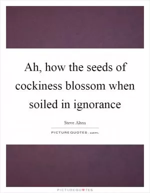Ah, how the seeds of cockiness blossom when soiled in ignorance Picture Quote #1