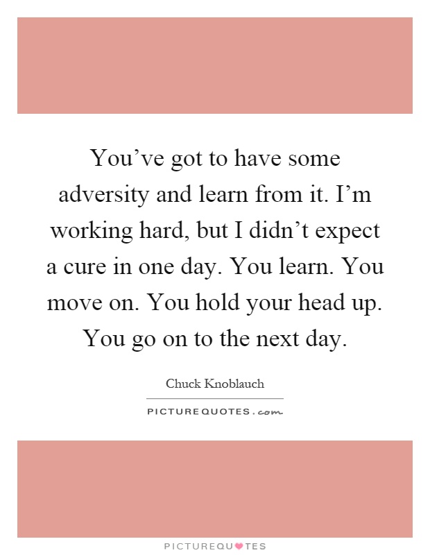 You've got to have some adversity and learn from it. I'm working hard, but I didn't expect a cure in one day. You learn. You move on. You hold your head up. You go on to the next day Picture Quote #1