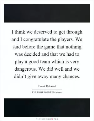 I think we deserved to get through and I congratulate the players. We said before the game that nothing was decided and that we had to play a good team which is very dangerous. We did well and we didn’t give away many chances Picture Quote #1