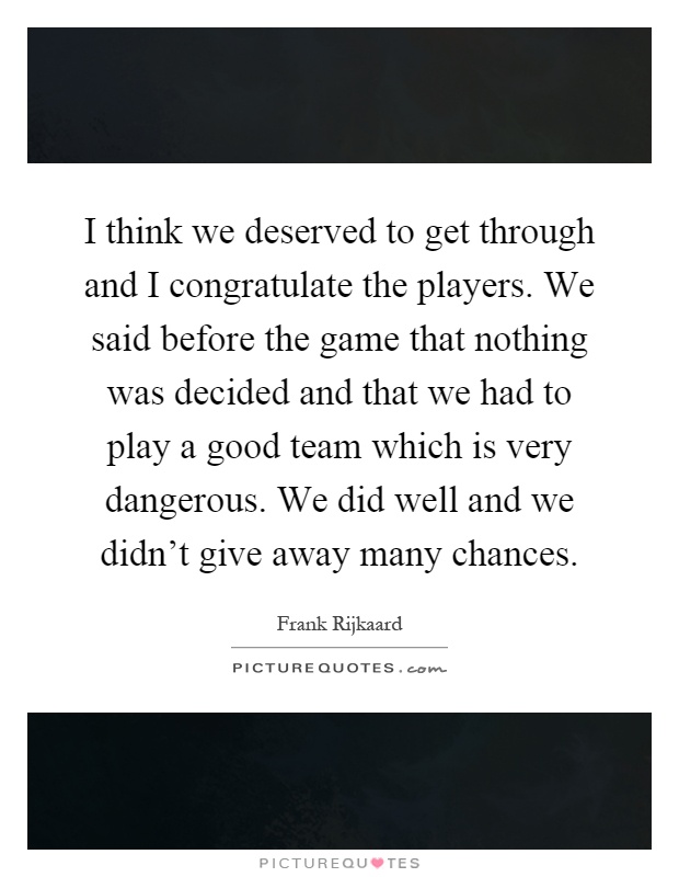 I think we deserved to get through and I congratulate the players. We said before the game that nothing was decided and that we had to play a good team which is very dangerous. We did well and we didn't give away many chances Picture Quote #1