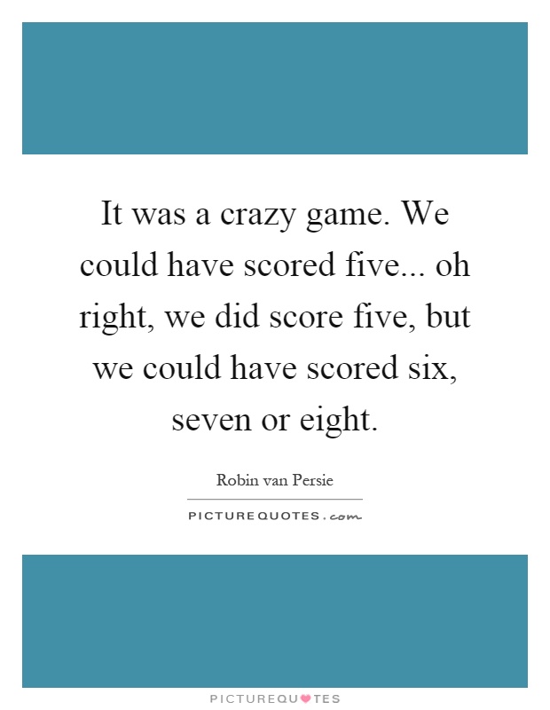 It was a crazy game. We could have scored five... oh right, we did score five, but we could have scored six, seven or eight Picture Quote #1
