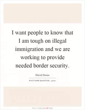 I want people to know that I am tough on illegal immigration and we are working to provide needed border security Picture Quote #1
