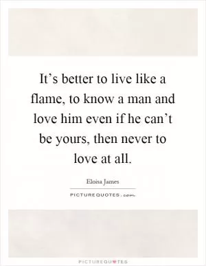 It’s better to live like a flame, to know a man and love him even if he can’t be yours, then never to love at all Picture Quote #1