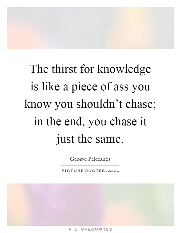 The thirst for knowledge is like a piece of ass you know you shouldn't chase; in the end, you chase it just the same Picture Quote #1