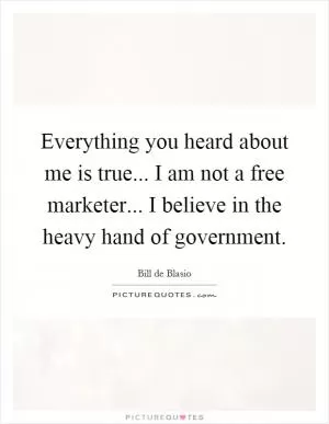 Everything you heard about me is true... I am not a free marketer... I believe in the heavy hand of government Picture Quote #1