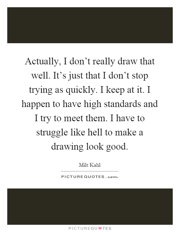 Actually, I don't really draw that well. It's just that I don't stop trying as quickly. I keep at it. I happen to have high standards and I try to meet them. I have to struggle like hell to make a drawing look good Picture Quote #1