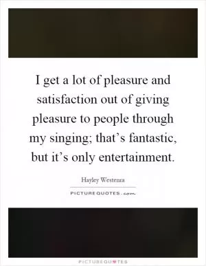 I get a lot of pleasure and satisfaction out of giving pleasure to people through my singing; that’s fantastic, but it’s only entertainment Picture Quote #1