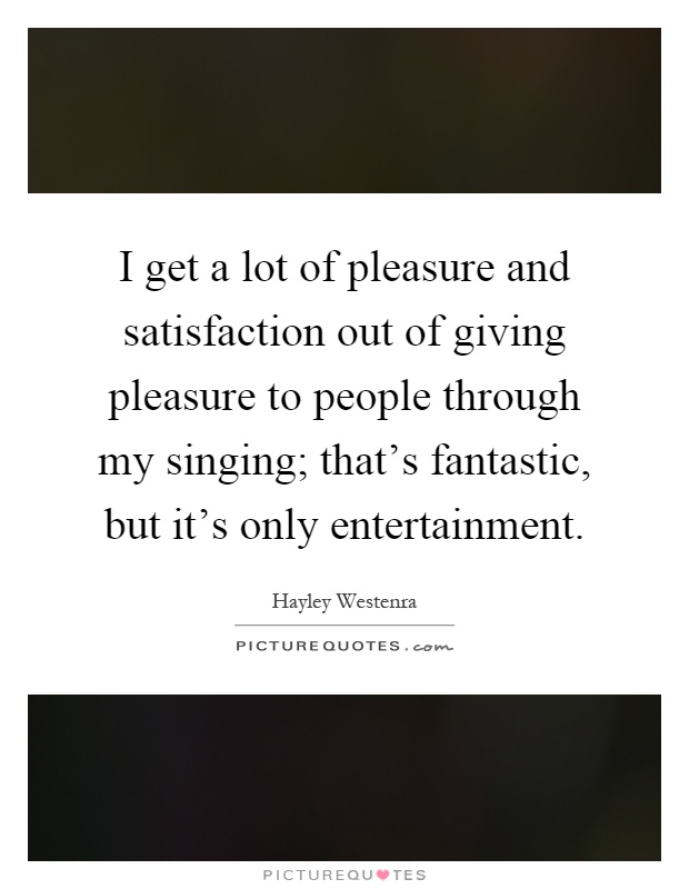 I get a lot of pleasure and satisfaction out of giving pleasure to people through my singing; that's fantastic, but it's only entertainment Picture Quote #1