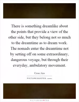 There is something dreamlike about the points that provide a view of the other side, but they belong not so much to the dreamtime as to dream work. The nomads enter the dreamtime not by setting off on some extraordinary, dangerous voyage, but through their everyday, ambulatory movement Picture Quote #1