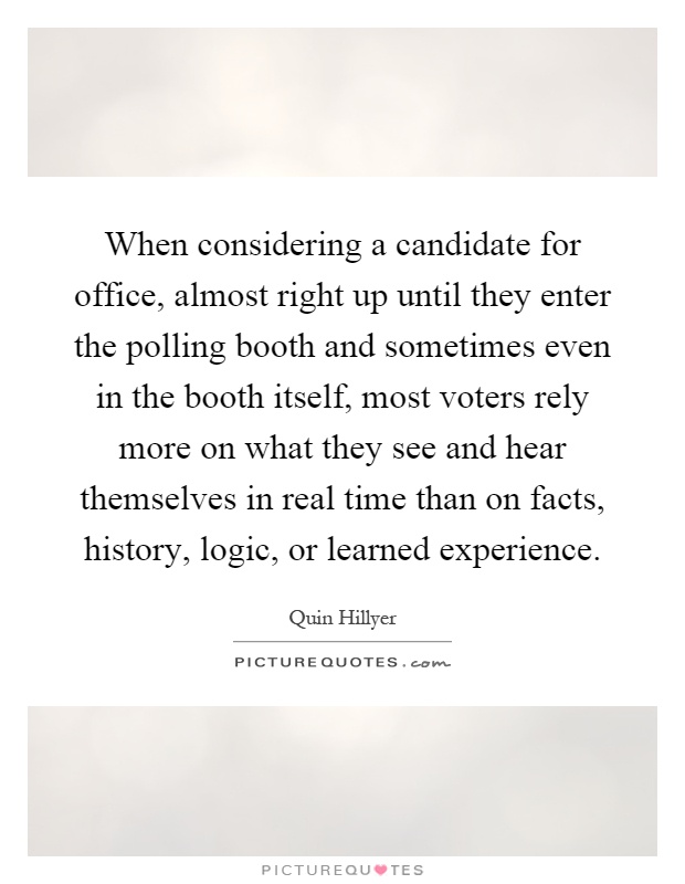 When considering a candidate for office, almost right up until they enter the polling booth and sometimes even in the booth itself, most voters rely more on what they see and hear themselves in real time than on facts, history, logic, or learned experience Picture Quote #1