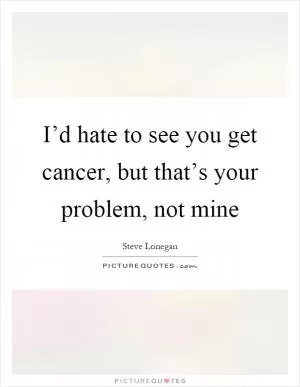 I’d hate to see you get cancer, but that’s your problem, not mine Picture Quote #1