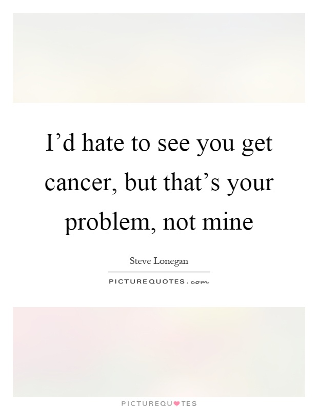 I'd hate to see you get cancer, but that's your problem, not mine Picture Quote #1