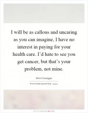 I will be as callous and uncaring as you can imagine, I have no interest in paying for your health care. I’d hate to see you get cancer, but that’s your problem, not mine Picture Quote #1