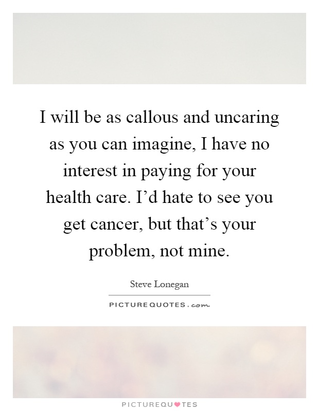 I will be as callous and uncaring as you can imagine, I have no interest in paying for your health care. I'd hate to see you get cancer, but that's your problem, not mine Picture Quote #1