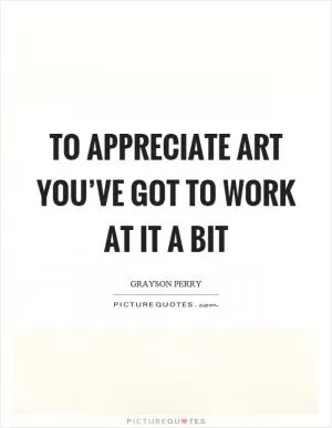 To appreciate art you’ve got to work at it a bit Picture Quote #1