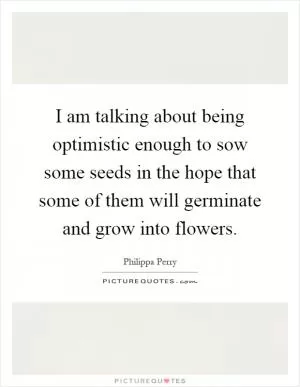 I am talking about being optimistic enough to sow some seeds in the hope that some of them will germinate and grow into flowers Picture Quote #1