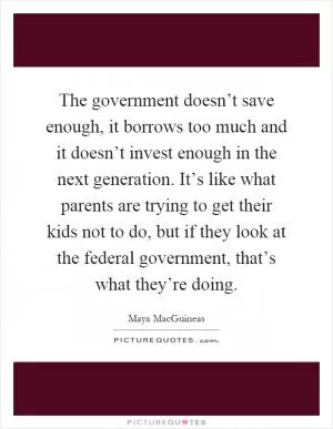 The government doesn’t save enough, it borrows too much and it doesn’t invest enough in the next generation. It’s like what parents are trying to get their kids not to do, but if they look at the federal government, that’s what they’re doing Picture Quote #1