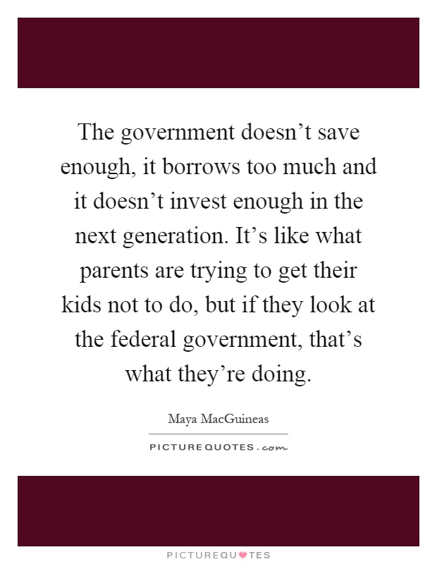 The government doesn't save enough, it borrows too much and it doesn't invest enough in the next generation. It's like what parents are trying to get their kids not to do, but if they look at the federal government, that's what they're doing Picture Quote #1