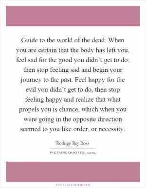 Guide to the world of the dead. When you are certain that the body has left you, feel sad for the good you didn’t get to do; then stop feeling sad and begin your journey to the past. Feel happy for the evil you didn’t get to do, then stop feeling happy and realize that what propels you is chance, which when you were going in the opposite direction seemed to you like order, or necessity Picture Quote #1