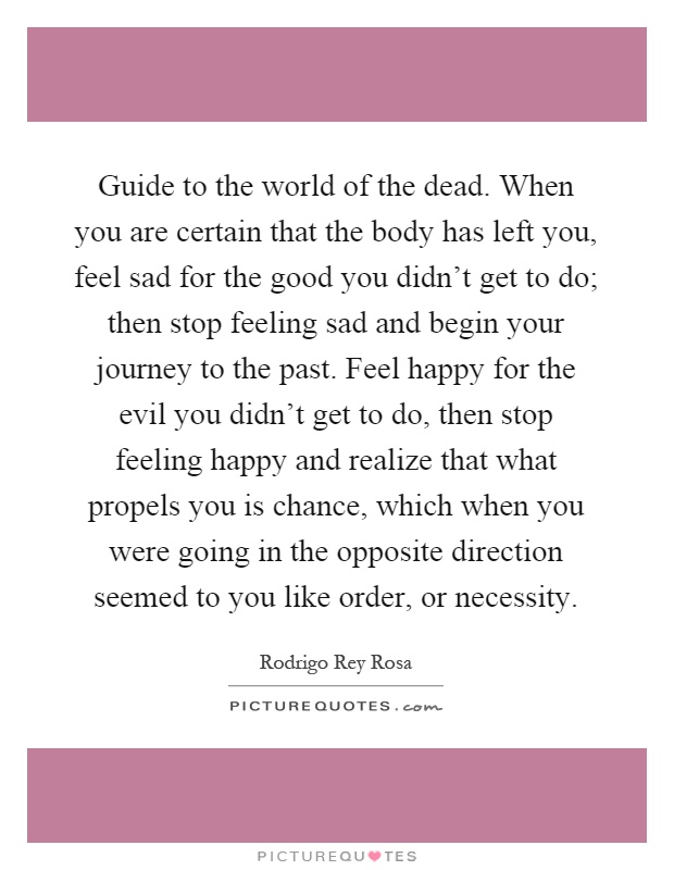 Guide to the world of the dead. When you are certain that the body has left you, feel sad for the good you didn't get to do; then stop feeling sad and begin your journey to the past. Feel happy for the evil you didn't get to do, then stop feeling happy and realize that what propels you is chance, which when you were going in the opposite direction seemed to you like order, or necessity Picture Quote #1