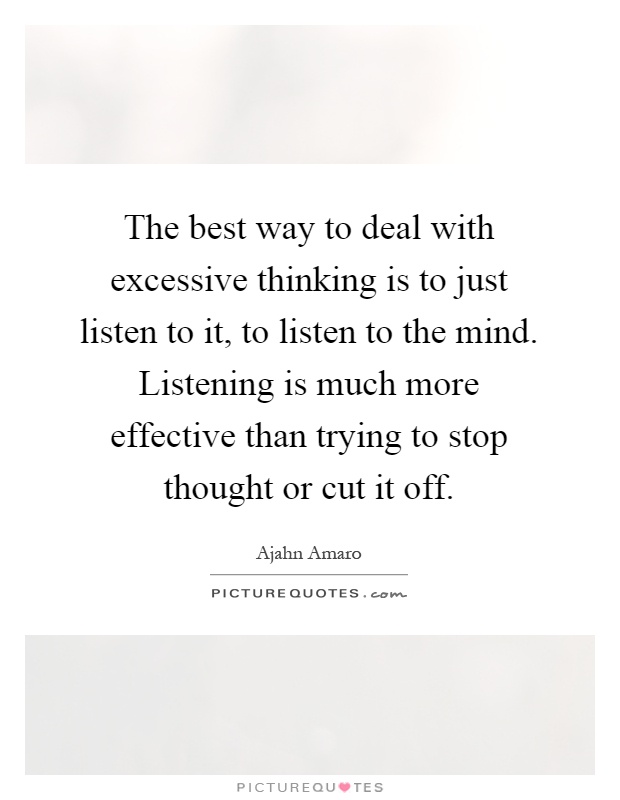 The best way to deal with excessive thinking is to just listen to it, to listen to the mind. Listening is much more effective than trying to stop thought or cut it off Picture Quote #1