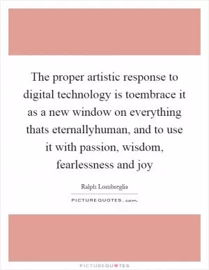 The proper artistic response to digital technology is toembrace it as a new window on everything thats eternallyhuman, and to use it with passion, wisdom, fearlessness and joy Picture Quote #1