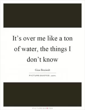It’s over me like a ton of water, the things I don’t know Picture Quote #1