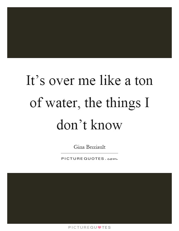 It's over me like a ton of water, the things I don't know Picture Quote #1