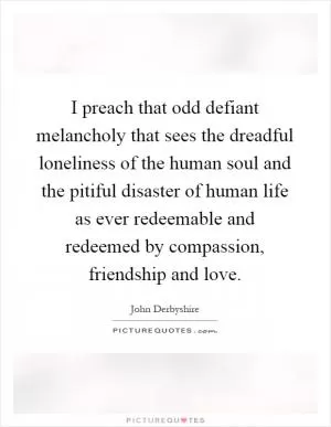 I preach that odd defiant melancholy that sees the dreadful loneliness of the human soul and the pitiful disaster of human life as ever redeemable and redeemed by compassion, friendship and love Picture Quote #1