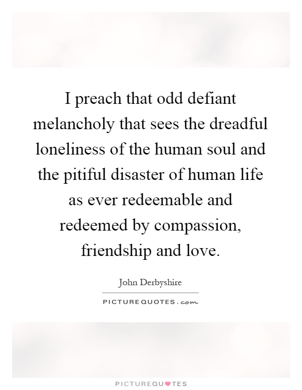 I preach that odd defiant melancholy that sees the dreadful loneliness of the human soul and the pitiful disaster of human life as ever redeemable and redeemed by compassion, friendship and love Picture Quote #1