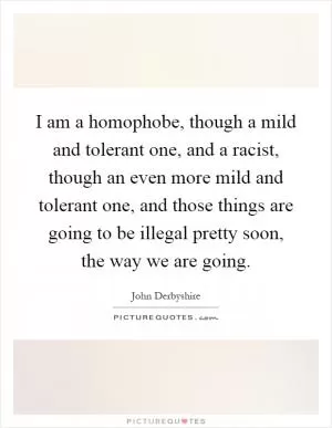 I am a homophobe, though a mild and tolerant one, and a racist, though an even more mild and tolerant one, and those things are going to be illegal pretty soon, the way we are going Picture Quote #1