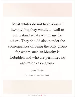 Most whites do not have a racial identity, but they would do well to understand what race means for others. They should also ponder the consequences of being the only group for whom such an identity is forbidden and who are permitted no aspirations as a group Picture Quote #1