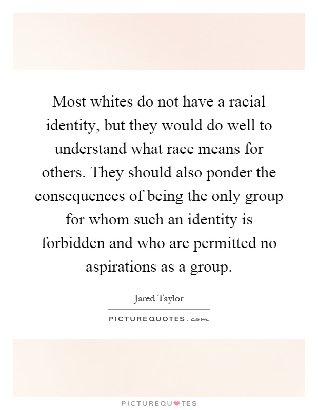 Most whites do not have a racial identity, but they would do well to understand what race means for others. They should also ponder the consequences of being the only group for whom such an identity is forbidden and who are permitted no aspirations as a group Picture Quote #1