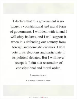 I declare that this government is no longer a constitutional and moral form of government. I will deal with it, and I will obey its laws, and I will support it when it is defending our country from foreign and domestic enemies. I will vote in its elections and participate in its political debates. But I will never accept it. I aim at a restoration of constitutional and moral order Picture Quote #1