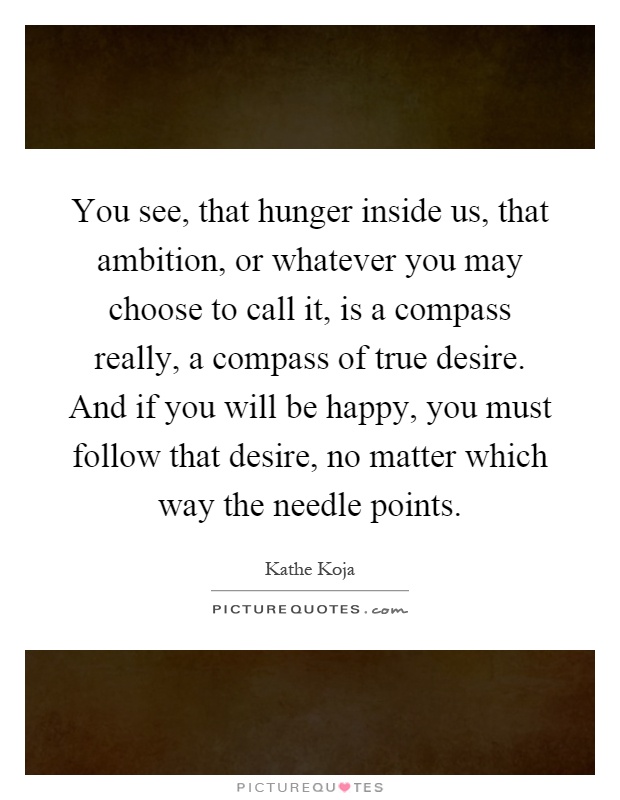 You see, that hunger inside us, that ambition, or whatever you may choose to call it, is a compass really, a compass of true desire. And if you will be happy, you must follow that desire, no matter which way the needle points Picture Quote #1