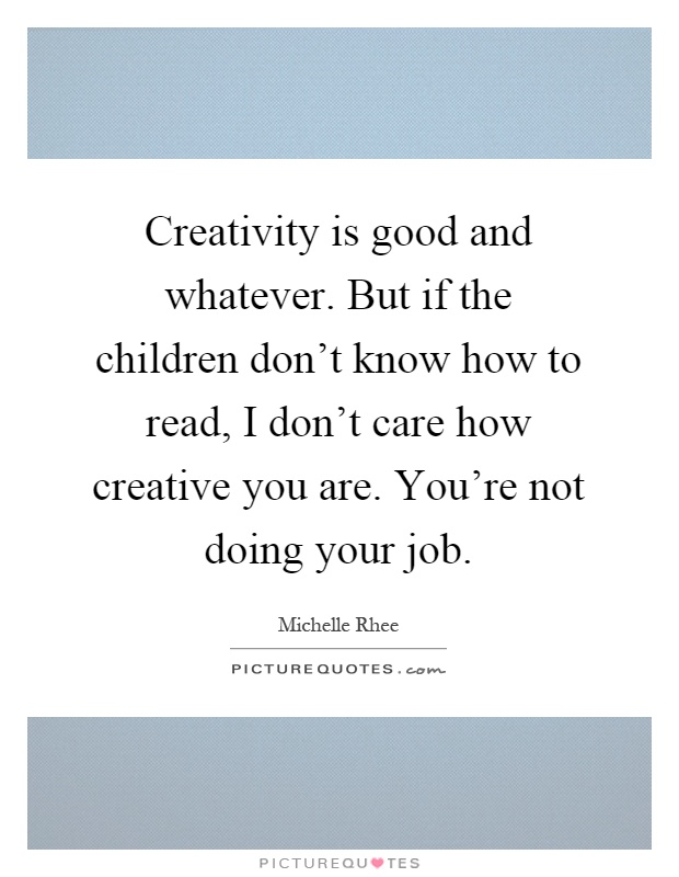 Creativity is good and whatever. But if the children don't know how to read, I don't care how creative you are. You're not doing your job Picture Quote #1