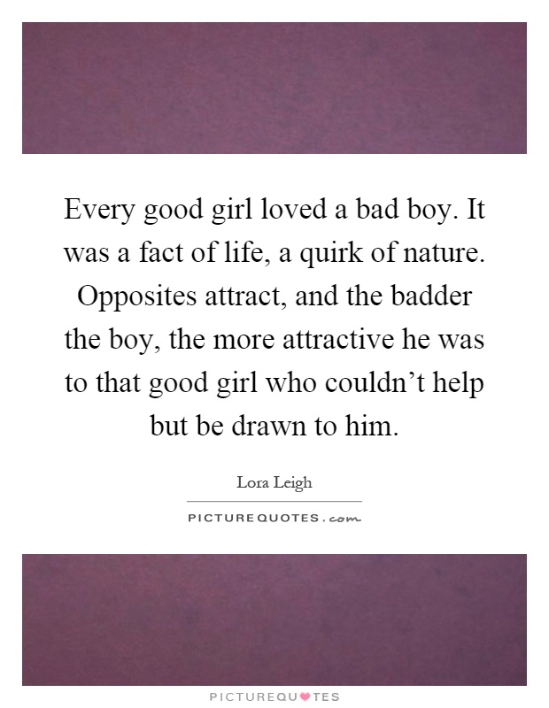 Every good girl loved a bad boy. It was a fact of life, a quirk of nature. Opposites attract, and the badder the boy, the more attractive he was to that good girl who couldn't help but be drawn to him Picture Quote #1