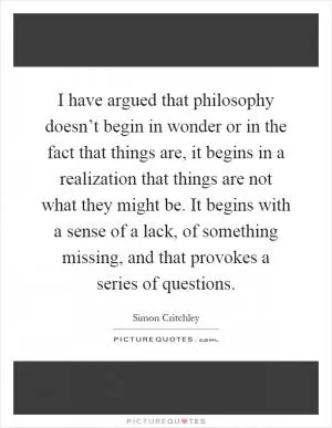 I have argued that philosophy doesn’t begin in wonder or in the fact that things are, it begins in a realization that things are not what they might be. It begins with a sense of a lack, of something missing, and that provokes a series of questions Picture Quote #1