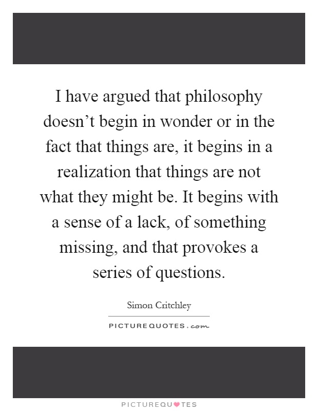 I have argued that philosophy doesn't begin in wonder or in the fact that things are, it begins in a realization that things are not what they might be. It begins with a sense of a lack, of something missing, and that provokes a series of questions Picture Quote #1